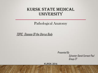 KURSK STATE MEDICAL
UNIVERSITY
Pathological Anatomy
TOPIC: Disease Of the Uterus Body
KURSK-2016
Presented By:
Sylvester Daniel Earnest Paul
Group-27
 