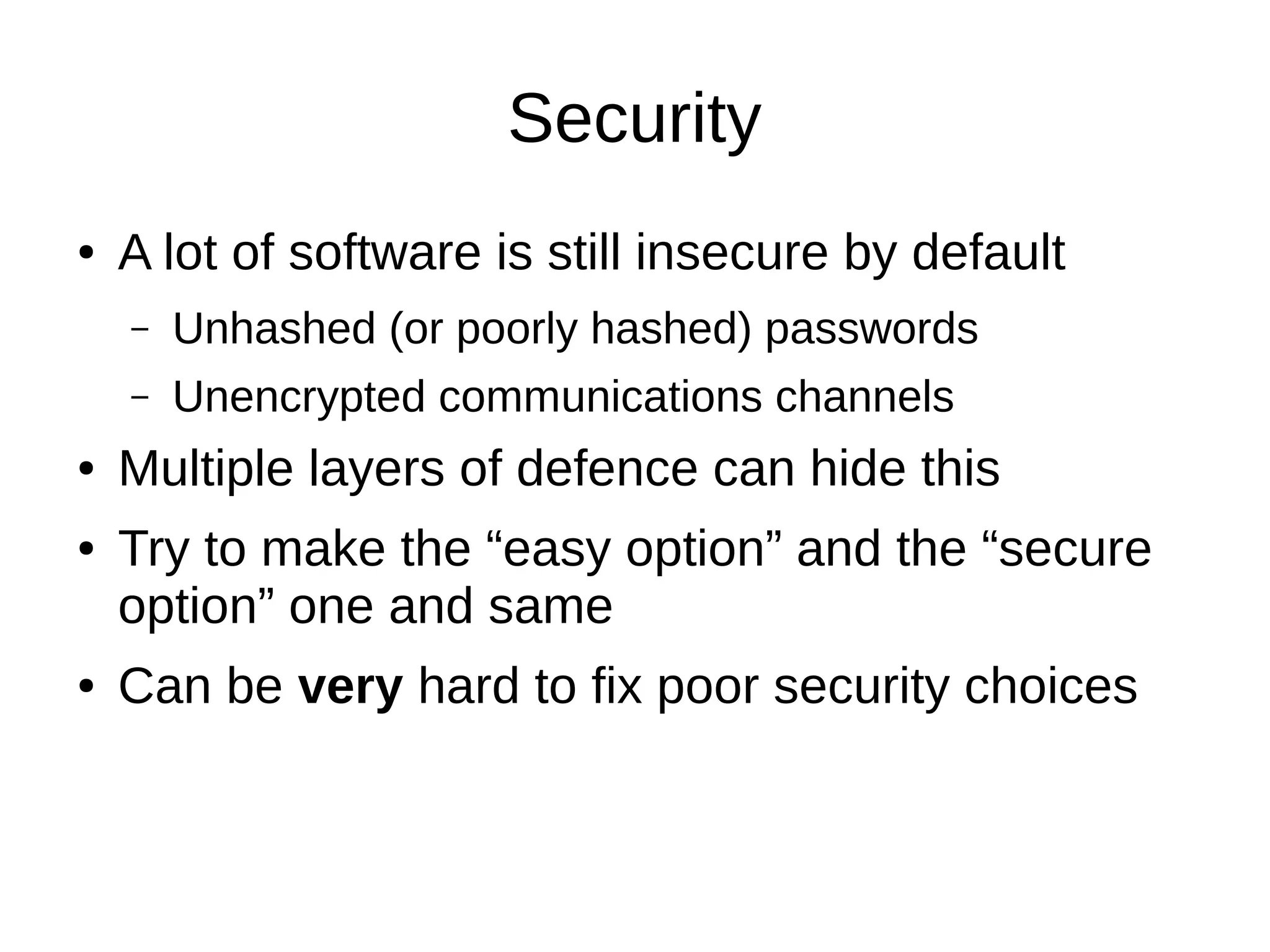Security
●   A lot of software is still insecure by default
    –   Unhashed (or poorly hashed) passwords
    –   Unencrypted communications channels
●   Multiple layers of defence can hide this
●   Try to make the “easy option” and the “secure
    option” one and same
●   Can be very hard to fix poor security choices
 