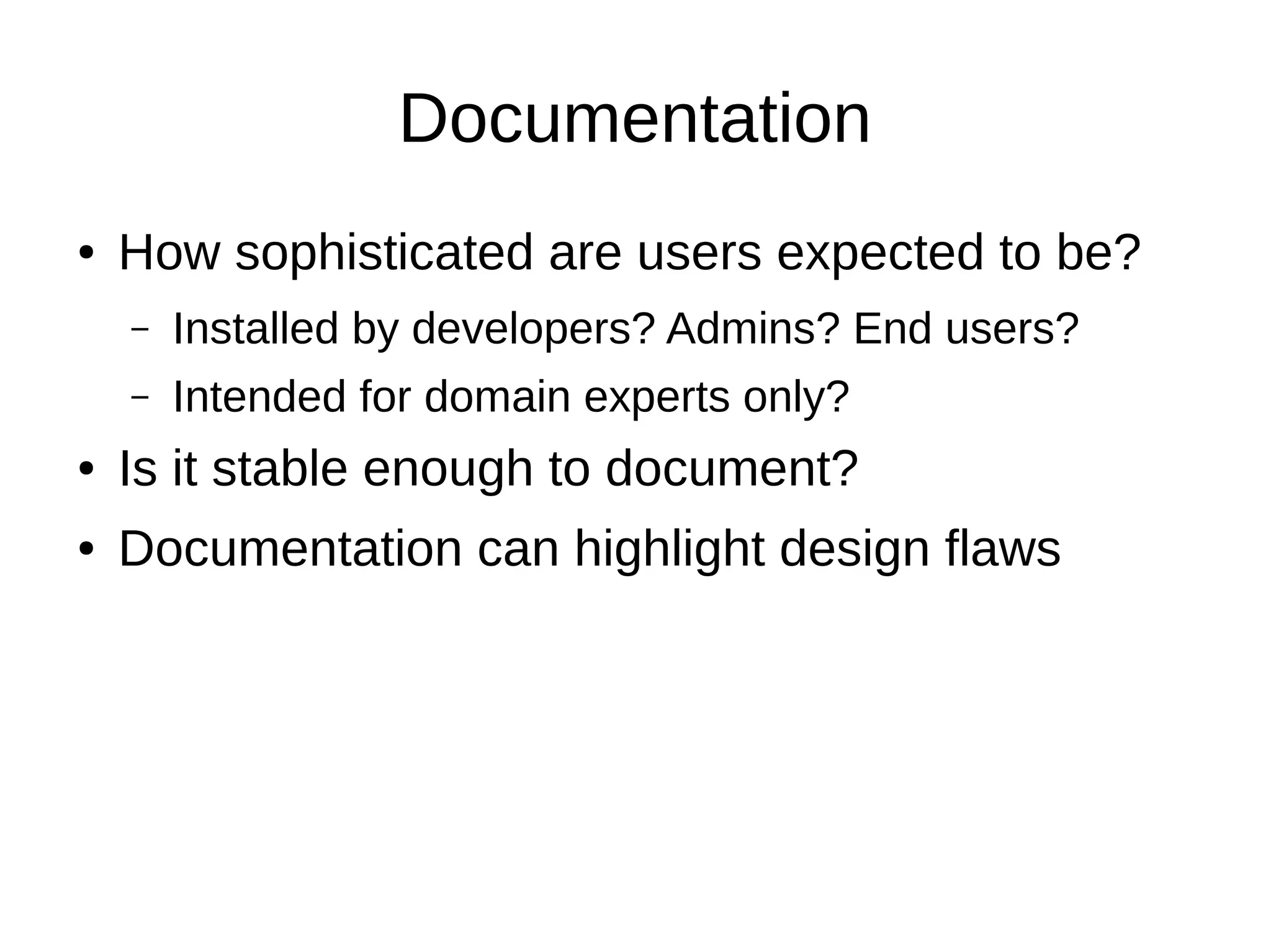 Documentation
●   How sophisticated are users expected to be?
    –   Installed by developers? Admins? End users?
    –   Intended for domain experts only?
●   Is it stable enough to document?
●   Documentation can highlight design flaws
 