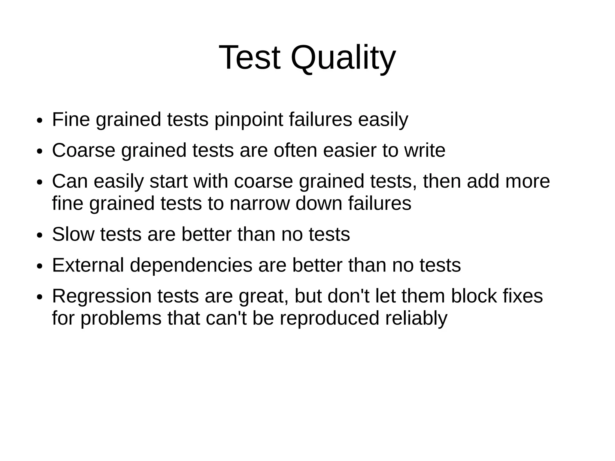 Test Quality
●   Fine grained tests pinpoint failures easily
●   Coarse grained tests are often easier to write
●   Can easily start with coarse grained tests, then add more
    fine grained tests to narrow down failures
●   Slow tests are better than no tests
●   External dependencies are better than no tests
●   Regression tests are great, but don't let them block fixes
    for problems that can't be reproduced reliably
 