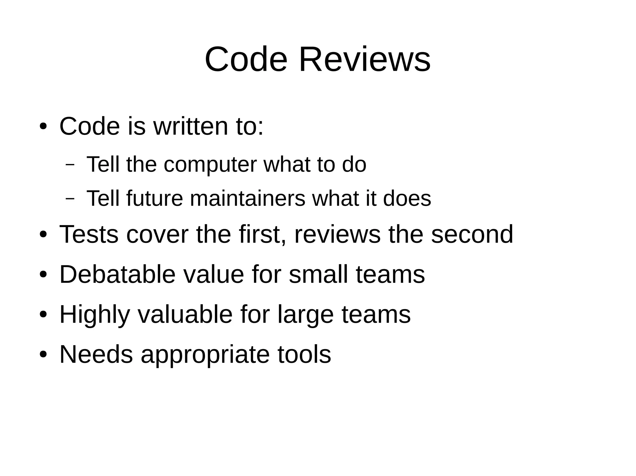 Code Reviews
●   Code is written to:
    –   Tell the computer what to do
    –   Tell future maintainers what it does
●   Tests cover the first, reviews the second
●   Debatable value for small teams
●   Highly valuable for large teams
●   Needs appropriate tools
 