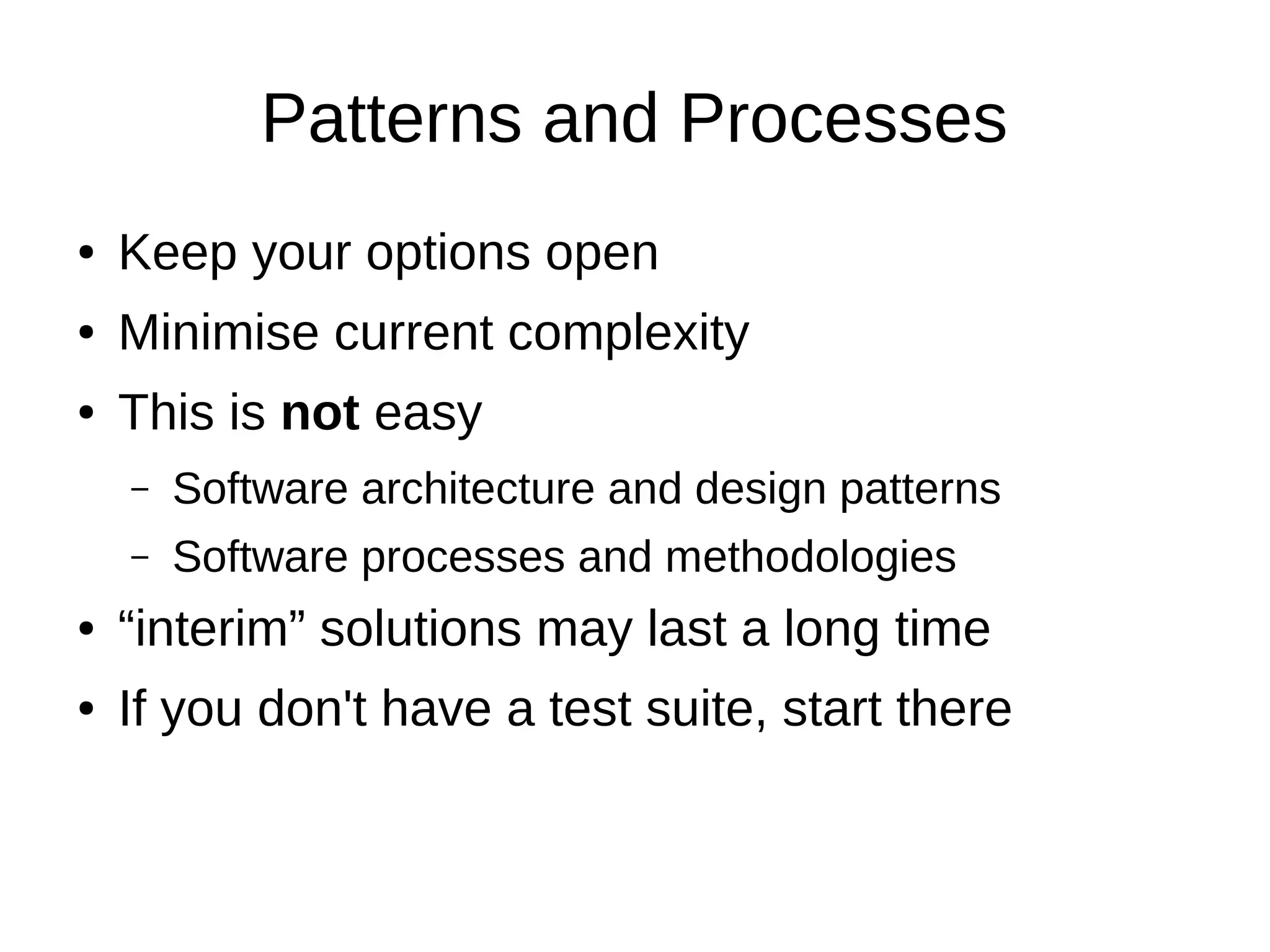 Patterns and Processes
●   Keep your options open
●   Minimise current complexity
●   This is not easy
    –   Software architecture and design patterns
    –   Software processes and methodologies
●   “interim” solutions may last a long time
●   If you don't have a test suite, start there
 