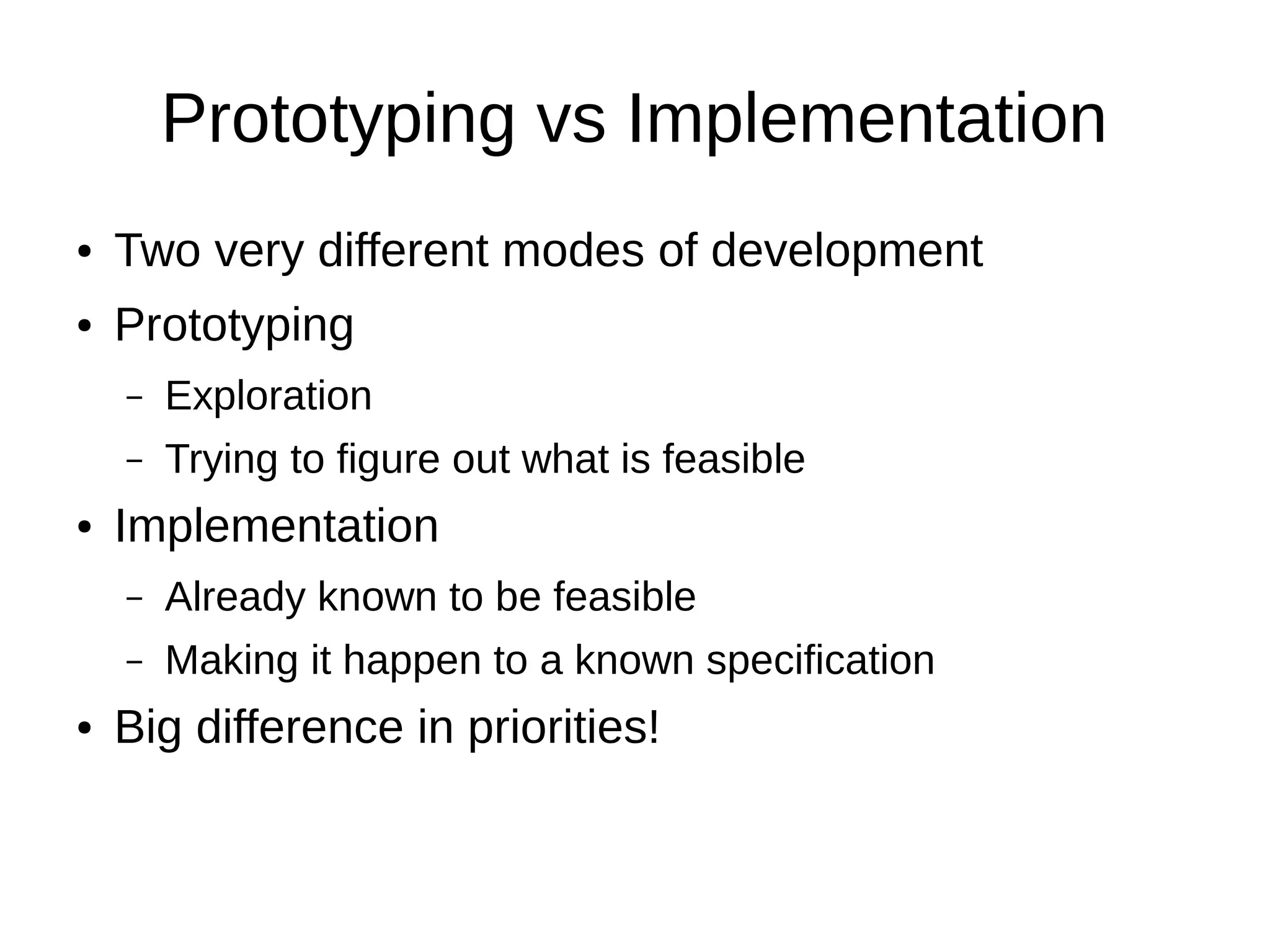 Prototyping vs Implementation
●   Two very different modes of development
●   Prototyping
    –   Exploration
    –   Trying to figure out what is feasible
●   Implementation
    –   Already known to be feasible
    –   Making it happen to a known specification
●   Big difference in priorities!
 