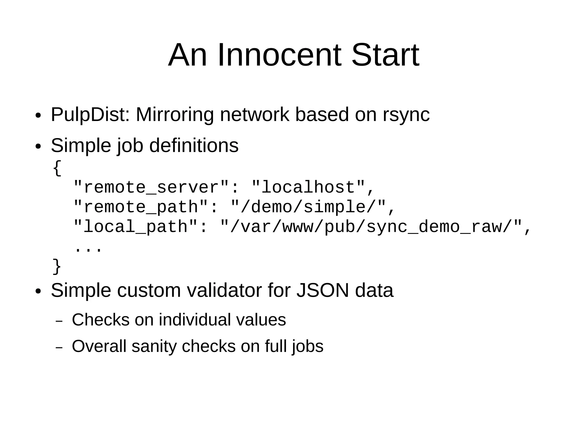 An Innocent Start
●   PulpDist: Mirroring network based on rsync
●   Simple job definitions
    {
        "remote_server": "localhost",
        "remote_path": "/demo/simple/",
        "local_path": "/var/www/pub/sync_demo_raw/",
        ...
    }
●   Simple custom validator for JSON data
    –   Checks on individual values
    –   Overall sanity checks on full jobs
 