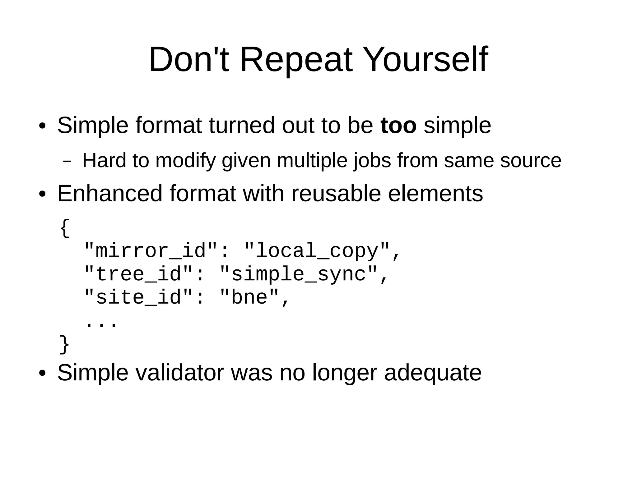 Don't Repeat Yourself
●   Simple format turned out to be too simple
    –   Hard to modify given multiple jobs from same source
●   Enhanced format with reusable elements
    {
        "mirror_id": "local_copy",
        "tree_id": "simple_sync",
        "site_id": "bne",
        ...
    }
●   Simple validator was no longer adequate
 