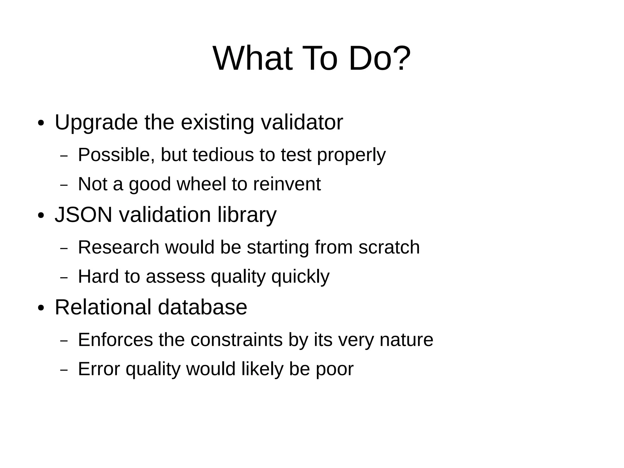 What To Do?
●   Upgrade the existing validator
    –   Possible, but tedious to test properly
    –   Not a good wheel to reinvent
●   JSON validation library
    –   Research would be starting from scratch
    –   Hard to assess quality quickly
●   Relational database
    –   Enforces the constraints by its very nature
    –   Error quality would likely be poor
 