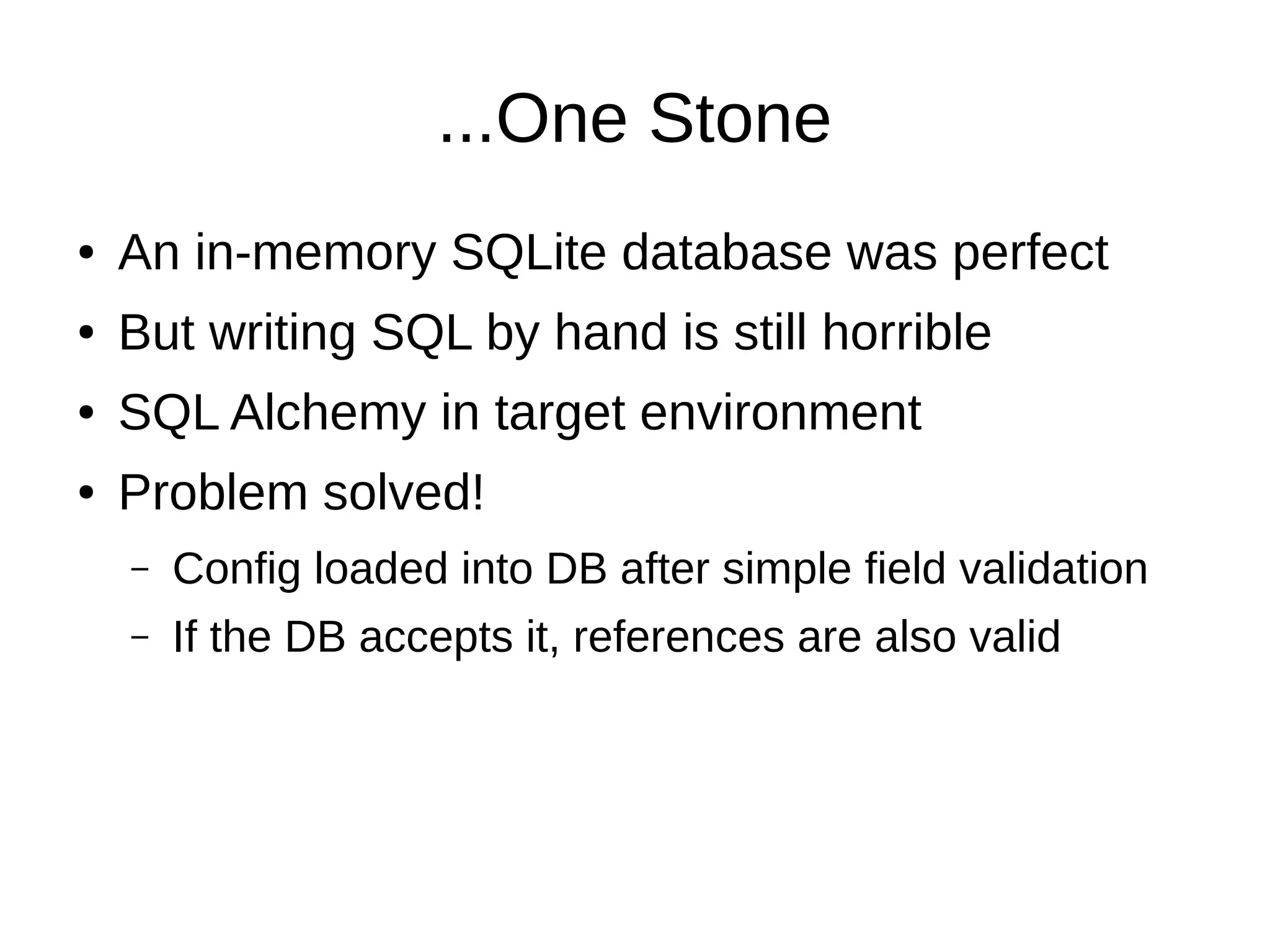...One Stone
●   An in-memory SQLite database was perfect
●   But writing SQL by hand is still horrible
●   SQL Alchemy in target environment
●   Problem solved!
    –   Config loaded into DB after simple field validation
    –   If the DB accepts it, references are also valid
 