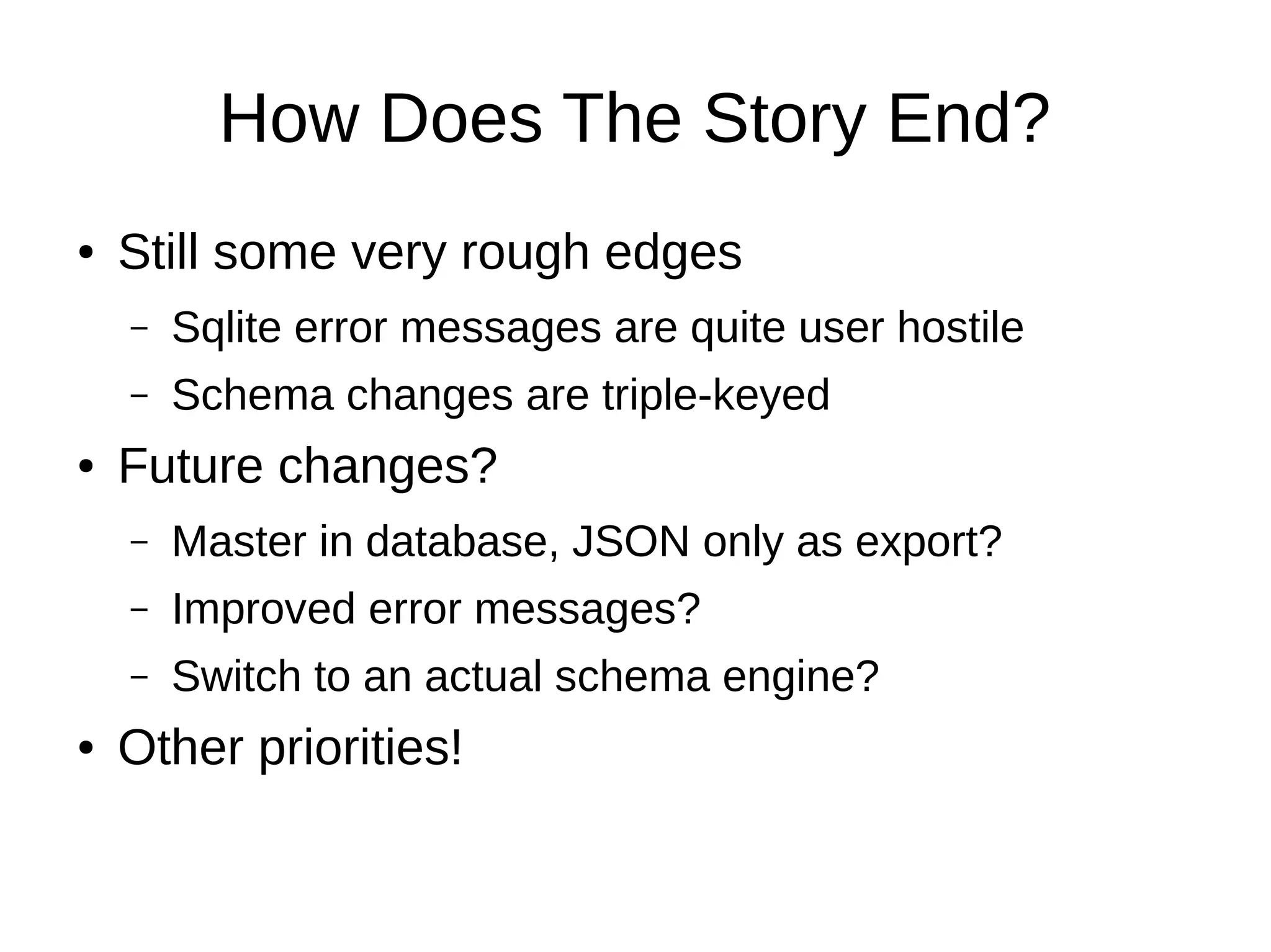 How Does The Story End?
●   Still some very rough edges
    –   Sqlite error messages are quite user hostile
    –   Schema changes are triple-keyed
●   Future changes?
    –   Master in database, JSON only as export?
    –   Improved error messages?
    –   Switch to an actual schema engine?
●   Other priorities!
 