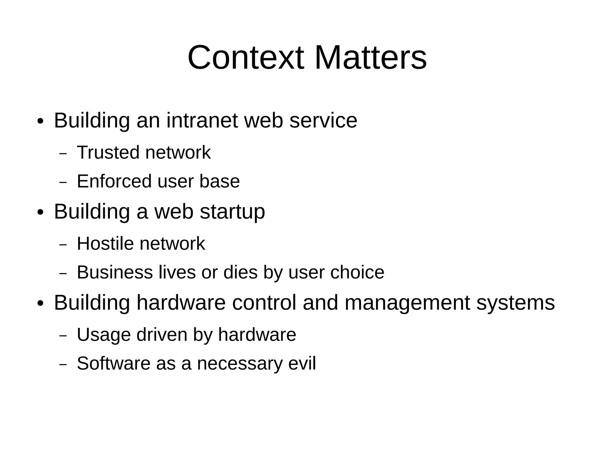 Context Matters
●   Building an intranet web service
    –   Trusted network
    –   Enforced user base
●   Building a web startup
    –   Hostile network
    –   Business lives or dies by user choice
●   Building hardware control and management systems
    –   Usage driven by hardware
    –   Software as a necessary evil
 