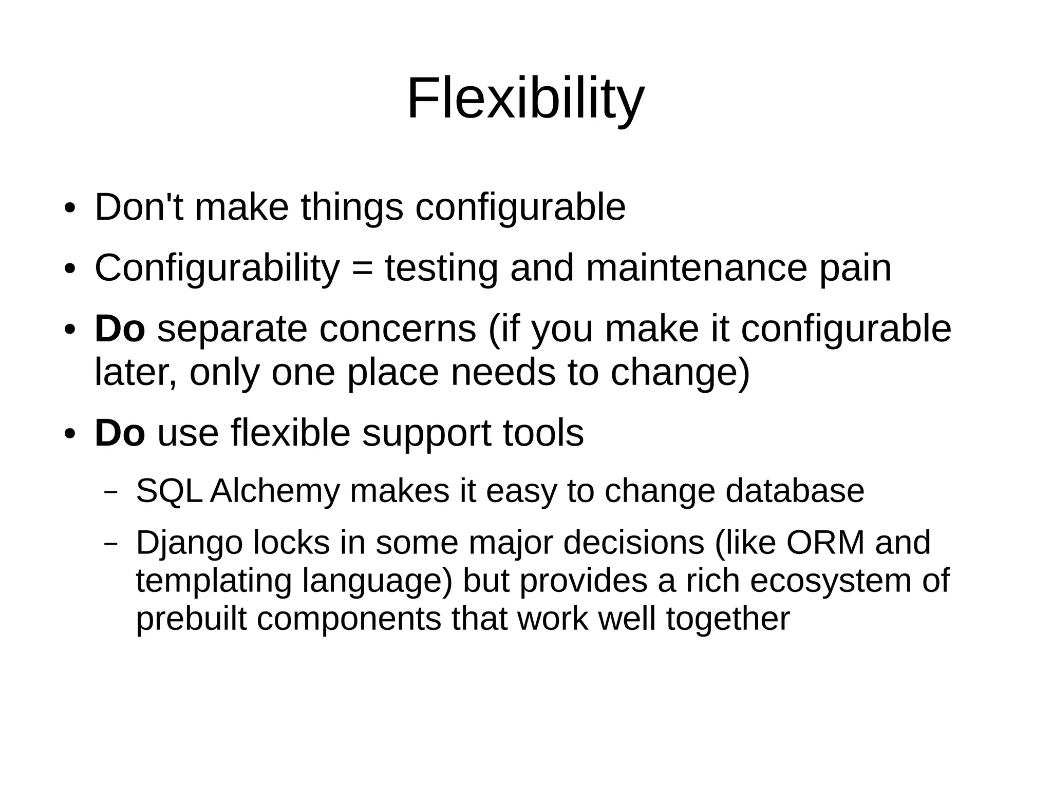 Flexibility
●   Don't make things configurable
●   Configurability = testing and maintenance pain
●   Do separate concerns (if you make it configurable
    later, only one place needs to change)
●   Do use flexible support tools
    –   SQL Alchemy makes it easy to change database
    –   Django locks in some major decisions (like ORM and
        templating language) but provides a rich ecosystem of
        prebuilt components that work well together
 