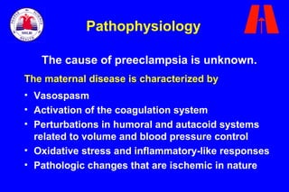 The cause of preeclampsia is unknown.
The maternal disease is characterized by
• Vasospasm
• Activation of the coagulation system
• Perturbations in humoral and autacoid systems
related to volume and blood pressure control
• Oxidative stress and inflammatory-like responses
• Pathologic changes that are ischemic in nature
Pathophysiology
 