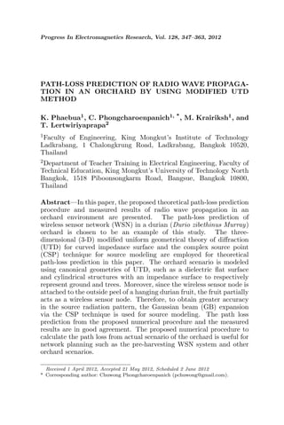 Progress In Electromagnetics Research, Vol. 128, 347–363, 2012




PATH-LOSS PREDICTION OF RADIO WAVE PROPAGA-
TION IN AN ORCHARD BY USING MODIFIED UTD
METHOD

K. Phaebua1 , C. Phongcharoenpanich1, * , M. Krairiksh1 , and
T. Lertwiriyaprapa2
1 Facultyof Engineering, King Mongkut’s Institute of Technology
Ladkrabang, 1 Chalongkrung Road, Ladkrabang, Bangkok 10520,
Thailand
2 Department of Teacher Training in Electrical Engineering, Faculty of
Technical Education, King Mongkut’s University of Technology North
Bangkok, 1518 Piboonsongkarm Road, Bangsue, Bangkok 10800,
Thailand

Abstract—In this paper, the proposed theoretical path-loss prediction
procedure and measured results of radio wave propagation in an
orchard environment are presented. The path-loss prediction of
wireless sensor network (WSN) in a durian (Durio zibethinus Murray)
orchard is chosen to be an example of this study. The three-
dimensional (3-D) modiﬁed uniform geometrical theory of diﬀraction
(UTD) for curved impedance surface and the complex source point
(CSP) technique for source modeling are employed for theoretical
path-loss prediction in this paper. The orchard scenario is modeled
using canonical geometries of UTD, such as a dielectric ﬂat surface
and cylindrical structures with an impedance surface to respectively
represent ground and trees. Moreover, since the wireless sensor node is
attached to the outside peel of a hanging durian fruit, the fruit partially
acts as a wireless sensor node. Therefore, to obtain greater accuracy
in the source radiation pattern, the Gaussian beam (GB) expansion
via the CSP technique is used for source modeling. The path loss
prediction from the proposed numerical procedure and the measured
results are in good agreement. The proposed numerical procedure to
calculate the path loss from actual scenario of the orchard is useful for
network planning such as the pre-harvesting WSN system and other
orchard scenarios.

  Received 1 April 2012, Accepted 21 May 2012, Scheduled 2 June 2012
* Corresponding author: Chuwong Phongcharoenpanich (pchuwong@gmail.com).
 