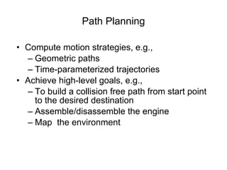 Path Planning Compute motion strategies, e.g., Geometric paths  Time-parameterized trajectories Achieve high-level goals, e.g., To build a collision free path from start point to the desired destination Assemble/disassemble the engine Map  the environment 