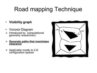 Road mapping Technique Visibility graph  Voronoi Diagram Introduced by  computational geometry researchers . Generate paths that maximizes clearance   Applicable mostly to 2-D configuration spaces 