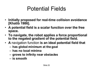 Potential Fields Initially proposed for real-time collision avoidance [Khatib 1986].  A potential field is a scalar function over the free space. To navigate, the robot applies a force proportional to the negated gradient of the potential field. A  navigation function  is an ideal potential field that has global minimum at the goal has no local minima grows to infinity near obstacles is smooth Slide  