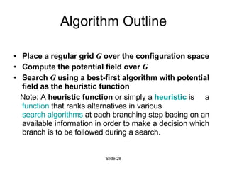 Algorithm Outline Place a regular grid  G  over the configuration space Compute the potential field over  G Search  G  using a best-first algorithm with potential field as the heuristic function Note: A  heuristic function  or simply a  heuristic  is  a  function  that ranks alternatives in various  search algorithms  at each branching step basing on an available information in order to make a decision which branch is to be followed during a search. Slide  