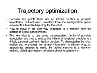 Trajectory optimization   Between two points there are an infinite number of possible trajectories. But not each trajectory from the configuration space represents a feasible trajectory for the robot.  How to move in the best way according to a criterion from the starting to a goal configuration? The key idea is to use some parameterized family of possible trajectories and thus to reduce the infinite-dimensional problem to a finitely parametrized optimization problem. To characterize the robot motion and to process the sensor information in efficient way, an appropriate criterion is need. So, active sensing is a decision making, global optimization problem subject to constraints . 