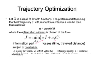 Trajectory Optimization Let  Q   is a class of smooth functions. The problem of determining the ‘best’ trajectory  q   with respect to a criterion  J  can be then formulated as  q = argmin(J) where the o ptimization criterion  is chosen of the form information part  losses (time, traveled distance) subject to  constraints l : lateral deviation, v: WMR velocity;  : steering angle;  d  : distance  to obstacle 