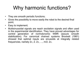Why harmonic functions? They are smooth periodic functions; Gives the possibility to move easily the robot to the desired final point; Easy to implement; Multisinusoidal signals are reach excitation signals and often used in the experimental identification. They have proved advantages for control generation of nonholonomic WMR (assure smooth stabilization). For canonical chained systems Brockett (1981) showed that optimal inputs are sinusoids at integrally related frequencies, namely 2  , 2. 2  , …, m/2. 2  .  