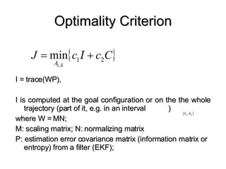 Optimality Criterion I = trace(WP),  I is computed at the goal configuration or on the the whole trajectory (part of it, e.g. in an interval  )  where W = MN; M: scaling matrix; N: normalizing matrix P: estimation error covariance matrix (information matrix or entropy) from a filter (EKF);  