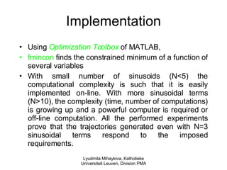 Implementation Using  Optimization Toolbox  of MATLAB,  fmincon  finds the constrained minimum of a function of several variables With small number of sinusoids (N<5) the computational complexity is such that it is easily implemented on-line. With more sinusoidal terms (N>10), the complexity (time, number of computations) is growing up and a powerful computer is required or off-line computation. All the performed experiments prove that the trajectories generated even with N=3 sinusoidal terms respond to the imposed requirements. Lyudmila Mihaylova, Katholieke Universiteit Leuven, Division PMA 