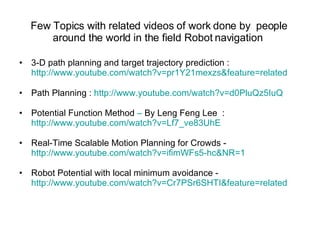 Few Topics with related videos of work done by  people around the world in the field Robot navigation  3-D path planning and target trajectory prediction :  http://www.youtube.com/watch?v=pr1Y21mexzs&feature=related Path Planning :  http://www.youtube.com/watch?v=d0PluQz5IuQ Potential Function Method  –  By Leng Feng Lee  :  http://www.youtube.com/watch?v=Lf7_ve83UhE Real-Time Scalable Motion Planning for Crowds - http://www.youtube.com/watch?v=ifimWFs5-hc&NR=1 Robot Potential with local minimum avoidance - http://www.youtube.com/watch?v=Cr7PSr6SHTI&feature=related 