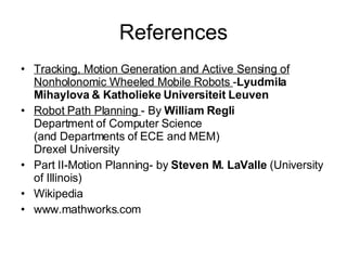 References Tracking, Motion Generation and Active Sensing of Nonholonomic Wheeled Mobile Robots  - Lyudmila Mihaylova & Katholieke Universiteit Leuven Robot Path Planning  - By  William Regli Department of Computer Science (and Departments of ECE and MEM) Drexel University Part II-Motion Planning- by  Steven M. LaValle  (University of Illinois) Wikipedia www.mathworks.com 