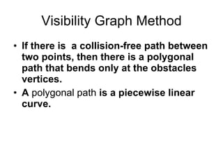 Visibility Graph Method If there is  a collision-free path between two points, then there is a polygonal path that bends only at the obstacles vertices. A  polygonal path  is a piecewise linear curve. 
