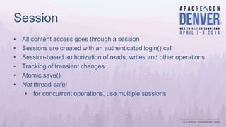 Session
• All content access goes through a session
• Sessions are created with an authenticated login() call
• Session-based authorization of reads, writes and other operations
• Tracking of transient changes
• Atomic save()
• Not thread-safe!
• for concurrent operations, use multiple sessions
 