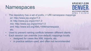 Namespaces
• The repository has a set of prefix -> URI namespace mappings
jcr: http://www.jcp.org/jcr/1.0
nt: http://www.jcp.org/jcr/nt/1.0
mix: http://www.jcp.org/jcr/mix/1.0
xml: http://www.w3.org/XML/1998/namespace
etc.
• Used to prevent naming conflicts between different clients
• Each session can override (non-default) mappings locally
• designed for cases like XML imports, etc.
• in practice seldom used, and often not recommended
 