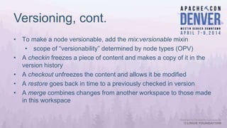 Versioning, cont.
• To make a node versionable, add the mix:versionable mixin
• scope of “versionability” determined by node types (OPV)
• A checkin freezes a piece of content and makes a copy of it in the
version history
• A checkout unfreezes the content and allows it be modified
• A restore goes back in time to a previously checked in version
• A merge combines changes from another workspace to those made
in this workspace
 