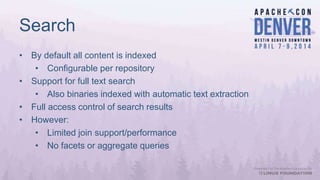 Search
• By default all content is indexed
• Configurable per repository
• Support for full text search
• Also binaries indexed with automatic text extraction
• Full access control of search results
• However:
• Limited join support/performance
• No facets or aggregate queries
 