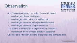 Observation
• An observation listener can select to receive events
• on changes of specified types
• on changes at or below a specified path
• on changes at nodes with specified identifiers
• on changes at nodes of specified types
• The events are delivered in asynchronous callbacks
• Remember the non-thread-safety of sessions!
• Often used to maintain a cache of expensive-to-compute data
 