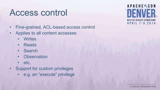 Access control
• Fine-grained, ACL-based access control
• Applies to all content accesses
• Writes
• Reads
• Search
• Observation
• etc.
• Support for custom privileges
• e.g. an “execute” privilege
 
