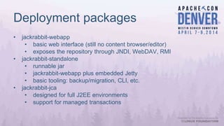 Deployment packages
• jackrabbit-webapp
• basic web interface (still no content browser/editor)
• exposes the repository through JNDI, WebDAV, RMI
• jackrabbit-standalone
• runnable jar
• jackrabbit-webapp plus embedded Jetty
• basic tooling: backup/migration, CLI, etc.
• jackrabbit-jca
• designed for full J2EE environments
• support for managed transactions
 