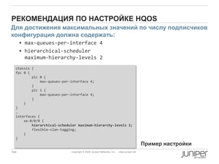 104 Copyright © 2009 Juniper Networks, Inc. www.juniper.net
РЕКОМЕНДАЦИЯ ПО НАСТРОЙКЕ HQOS
 max-queues-per-interface 4
 hierarchical-scheduler
maximum-hierarchy-levels 2
chassis {
fpc 0 {
pic 0 {
max-queues-per-interface 4;
}
pic 1 {
max-queues-per-interface 4;
}
}
}
…
interfaces {
xe-0/0/0 {
hierarchical-scheduler maximum-hierarchy-levels 2;
flexible-vlan-tagging;
}
}
Для достижения максимальных значений по числу подписчиков
конфигурация должна содержать:
Пример настройки
 