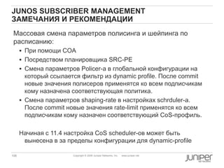 106 Copyright © 2009 Juniper Networks, Inc. www.juniper.net
JUNOS SUBSCRIBER MANAGEMENT
ЗАМЕЧАНИЯ И РЕКОМЕНДАЦИИ
Массовая смена параметров полисинга и шейпинга по
расписанию:
 При помощи COA
 Посредством планировщика SRC-PE
 Смена параметров Policer-а в глобальной конфигурации на
который ссылается фильтр из dynamic profile. После commit
новые значения полисеров применятся ко всем подписчикам
кому назначена соответствующая политика.
 Смена параметров shaping-rate в настройках schrduler-а.
После commit новые значения rate-limit применятся ко всем
подписчикам кому назначен соответствующий CoS-профиль.
Начиная с 11.4 настройка CoS scheduler-ов может быть
вынесена в за пределы конфигурации для dynamic-profile
 