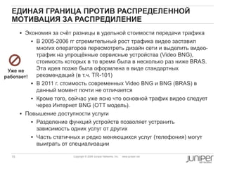 15 Copyright © 2009 Juniper Networks, Inc. www.juniper.net
ЕДИНАЯ ГРАНИЦА ПРОТИВ РАСПРЕДЕЛЕННОЙ
МОТИВАЦИЯ ЗА РАСПРЕДИЛЕНИЕ
 Экономия за счѐт разницы в удельной стоимости передачи трафика
 В 2005-2006 гг стремительный рост трафика видео заставил
многих операторов пересмотреть дизайн сети и выделить видео-
трафик на упрощѐнные сервисные устройства (Video BNG),
стоимость которых в то время была в несколько раз ниже BRAS.
Эта идея позже была оформлена в виде стандартных
рекомендаций (в т.ч. TR-101)
 В 2011 г. стоимость современных Video BNG и BNG (BRAS) в
данный момент почти не отличается
 Кроме того, сейчас уже ясно что основной трафик видео следует
через Интернет BNG (OTT модель).
 Повышение доступности услуги
 Разделение функций устройств позволяет устранить
зависимость одних услуг от других
 Часть статичных и редко меняющихся услуг (телефония) могут
выиграть от специализации
Уже не
работает!
 