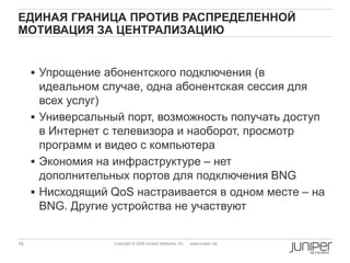 16 Copyright © 2009 Juniper Networks, Inc. www.juniper.net
ЕДИНАЯ ГРАНИЦА ПРОТИВ РАСПРЕДЕЛЕННОЙ
МОТИВАЦИЯ ЗА ЦЕНТРАЛИЗАЦИЮ
 Упрощение абонентского подключения (в
идеальном случае, одна абонентская сессия для
всех услуг)
 Универсальный порт, возможность получать доступ
в Интернет с телевизора и наоборот, просмотр
программ и видео с компьютера
 Экономия на инфраструктуре – нет
дополнительных портов для подключения BNG
 Нисходящий QoS настраивается в одном месте – на
BNG. Другие устройства не участвуют
 