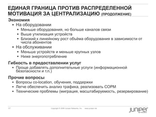 17 Copyright © 2009 Juniper Networks, Inc. www.juniper.net
ЕДИНАЯ ГРАНИЦА ПРОТИВ РАСПРЕДЕЛЕННОЙ
МОТИВАЦИЯ ЗА ЦЕНТРАЛИЗАЦИЮ (ПРОДОЛЖЕНИЕ)
Экономия
 На оборудовании
 Меньше оборудования, но больше каналов связи
 Выше утилизация устройств
 Близкий к линейному рост объѐма оборудования в зависимости от
числа абонентов
 На обслуживании
 Меньше устройств и меньше крупных узлов
 Ниже энергопотребление
Гибкость в предоставлении услуг
 Проще добавлять дополнительные услуги (информационной
безопасности и т.п.)
Прочие вопросы
 Вопросы co-location, обучения, поддержки
 Легче обеспечить анализ трафика, реализовать СОРМ
 Технические проблемы (миграция, масштабируемость, резервирование)
 