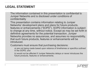 2 Copyright © 2009 Juniper Networks, Inc. www.juniper.net
LEGAL STATEMENT
The information contained in this presentation is confidential to
Juniper Networks and is disclosed under conditions of
confidentiality
This presentation contains information relating to Juniper
Networks‟ development plans and plans for future products,
features or enhancements (“SOPD”). SOPD information is subject
to change at any time, without notice. Except as may be set forth in
definitive agreements for the potential transaction, Juniper
Networks provides no assurances, and assumes no responsibility,
that such future products, features or enhancements will be
introduced.
Customers must ensure that purchasing decisions:
a) are not being made based upon reliance of timeframes or specifics outlined
in the SOPD; and
b) would not be affected if Juniper Networks delays or never introduces the
future products, features or enhancements.
 