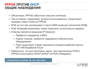 21 Copyright © 2009 Juniper Networks, Inc. www.juniper.net
PPPOE ПРОТИВ DHCP
ОБЩИЕ НАБЛЮДЕНИЯ
 Объективно, PPPoE избыточен (лишние overhead)
 Тем не менее, продолжает активно использоваться. Существуют
примеры новых сетей на PPPoE
 IPoE до сих пор проигрывает в части OAM (инерция технологий ШПД)
 IPoE wholesale-механизмы также появились относительно недавно
 Ответом является механизм IP Sessions
 Требуется поддержка в BNG
 Самое главное, требуется поддержка в абонентском
оборудовании.
 Пока существует в виде черновика стандарта рабочей группы
WT-146 Broadband Forum
 Любопытно, что для некоторых задач, при подключении IPV6 в
PPPoE используется DHCP (DHCP v6 Prefix Delegation)
Очевидного выбора до сих пор нет!
 