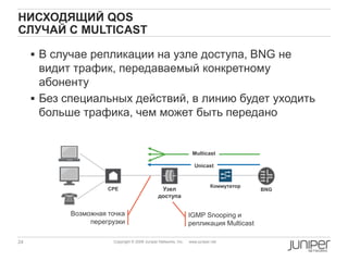 24 Copyright © 2009 Juniper Networks, Inc. www.juniper.net
НИСХОДЯЩИЙ QOS
СЛУЧАЙ С MULTICAST
BNG
Коммутатор
Узел
доступа
IGMP Snooping и
репликация Multicast
 В случае репликации на узле доступа, BNG не
видит трафик, передаваемый конкретному
абоненту
 Без специальных действий, в линию будет уходить
больше трафика, чем может быть передано
CPE
Unicast
Multicast
Возможная точка
перегрузки
 