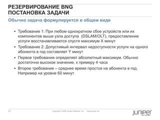 27 Copyright © 2009 Juniper Networks, Inc. www.juniper.net
РЕЗЕРВИРОВАНИЕ BNG
ПОСТАНОВКА ЗАДАЧИ
 Требование 1: При любом однократном сбое устройств или их
компонентов выше узла доступа (DSLAM/OLT), предоставление
услуги восстанавливается спустя максимум X минут
 Требование 2: Допустимый интервал недоступности услуги на одного
абонента в год составляет Y минут
 Первое требование определяет абсолютный максимум. Обычно
достаточно высокое значение, к примеру 4 часа
 Второе требование – среднее время простоя на абонента в год.
Например на уровне 60 минут
Обычно задача формулируется в общем виде
 