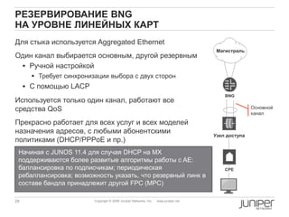 29 Copyright © 2009 Juniper Networks, Inc. www.juniper.net
РЕЗЕРВИРОВАНИЕ BNG
НА УРОВНЕ ЛИНЕЙНЫХ КАРТ
Для стыка используется Aggregated Ethernet
Один канал выбирается основным, другой резервным
 Ручной настройкой
 Требует синхронизации выбора с двух сторон
 С помощью LACP
Используется только один канал, работают все
средства QoS
Прекрасно работает для всех услуг и всех моделей
назначения адресов, с любыми абонентскими
политиками (DHCP/PPPoE и пр.)
CPE
Узел доступа
Магистраль
BNG
Основной
канал
Начиная с JUNOS 11.4 для случая DHCP на MX
поддерживаются более развитые алгоритмы работы с AE:
баллансировка по подписчикам; периодическая
ребаллансировка; возможность указать, что резервный линк в
составе бандла принадлежит другой FPC (MPC)
 