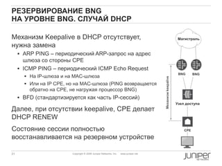 31 Copyright © 2009 Juniper Networks, Inc. www.juniper.net
РЕЗЕРВИРОВАНИЕ BNG
НА УРОВНЕ BNG. СЛУЧАЙ DHCP
Механизм Keepalive в DHCP отсутствует,
нужна замена
 ARP PING – периодический ARP-запрос на адрес
шлюза со стороны CPE
 ICMP PING – периодический ICMP Echo Request
 На IP-шлюза и на MAC-шлюза
 Или на IP CPE, но на MAC-шлюза (PING возвращается
обратно на CPE, не нагружая процессор BNG)
 BFD (стандартизируется как часть IP-сессий)
Далее, при отсутствии keepalive, CPE делает
DHCP RENEW
Состояние сессии полностью
восстанавливается на резервном устройстве
CPE
Узел доступа
Магистраль
BNG BNG
Механизмkeepalive
 