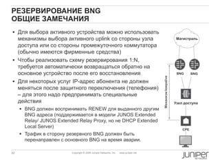 32 Copyright © 2009 Juniper Networks, Inc. www.juniper.net
РЕЗЕРВИРОВАНИЕ BNG
ОБЩИЕ ЗАМЕЧАНИЯ
 Для выбора активного устройства можно использовать
механизмы выбора активного uplink со стороны узла
доступа или со стороны промежуточного коммутатора
(обычно имеются фирменные средства)
 Чтобы реализовать схему резервирования 1:N,
требуется автоматически возвращаться обратно на
основное устройство после его восстановления
 Для некоторых услуг IP-адрес абонента не должен
меняться после защитного переключения (телефония)
– для этого надо предпринимать специальные
действия
 BNG должен воспринимать RENEW для выданного другим
BNG адреса (поддерживается в модели JUNOS Extended
Relay/ JUNOS Extended Relay Proxy, но не DHCP Extended
Local Server)
 Трафик в сторону резервного BNG должен быть
перенаправлен с основного BNG на время аварии.
CPE
Узел доступа
Магистраль
BNG BNG
Механизмkeepalive
 