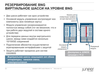 33 Copyright © 2009 Juniper Networks, Inc. www.juniper.net
РЕЗЕРВИРОВАНИЕ BNG
ВИРТУАЛЬНОЕ ШАССИ НА УРОВНЕ BNG
 Два шасси работают как одно устройство
 Основной модуль управления контролирует все
компоненты (все линейные карты)
 Модули управления синхронизируются
полностью между собой (тот же механизм, что и
при работе двух модулей в составе одного
устройства)
 Для передачи данных внутри виртуального
шасси, между ними создаѐтся несколько
10/100GE соединений
 Подключение абонентов осуществляется
агрегированными интерфейсами с защитой
 Защита работает прозрачно для систем
OSS/BSS
MX MX
Резервный
модуль
Основной
модуль
управления
Каналы для
коммутации трафика
внтури виртуального
шасси
Виртуальное шасси защищает от сбоев
аппаратуры, каналов связи,
электропитания.
Доступно в JUNOS
начиная с 11.2.
 