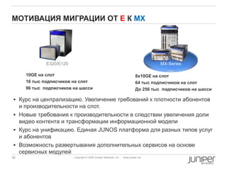 38 Copyright © 2009 Juniper Networks, Inc. www.juniper.net
МОТИВАЦИЯ МИГРАЦИИ ОТ Е К MX
E320/E120 MX-Series
 Курс на централизацию. Увеличение требований к плотности абонентов
и производительности на слот.
 Новые требования к производительности в следствии увеличения доли
видео контента и трансформации информационной модели
 Курс на унификацию. Единая JUNOS платформа для разных типов услуг
и абонентов
 Возможность развертывания дополнительных сервисов на основе
сервисных модулей
10GE на слот
16 тыс подписчиков на слот
96 тыс подписчиков на шасси
8x10GE на слот
64 тыс подписчиков на слот
До 256 тыс подписчиков на шасси
 