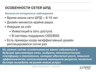 4 Copyright © 2009 Juniper Networks, Inc. www.juniper.net
ОСОБЕННОСТИ СЕТЕЙ ШПД
 Время жизни сети ШПД – 8-10 лет
 Дизайн меняется крайне редко
 Инерция за счѐт
 Инвестиций в сеть доступа
 В системы поддержки OSS/BSS
 Есть примеры когда неэффективный дизайн
реплицировался сотни раз
Но именно сейчас исключительно важно задуматься о
будущей архитектуре сети, выбрать технологическую
платформу и технологию, которая обеспечит рост, повысит
эффективность использования имеющихся ресурсов, позволит
быстро выводить на рынок новые услуги
Несколько интересных наблюдений
 